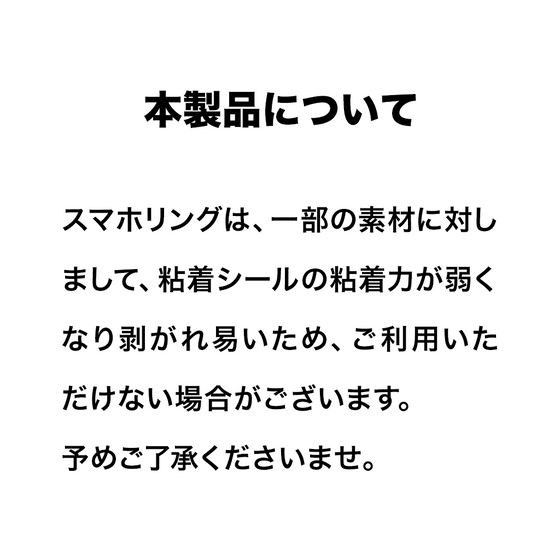 スマホリングは、一部の素材に対しまして、粘着シールの粘着力が弱くなり剥がれ易いため、ご利用いただけない場合がございます。
予めご了承くださいませ。
